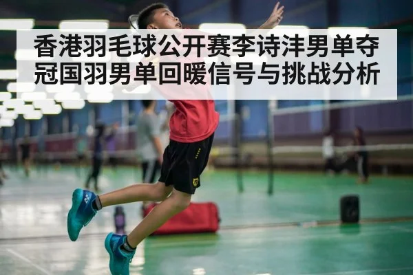 香港羽毛球公开赛李诗沣男单夺冠国羽男单回暖信号与挑战分析