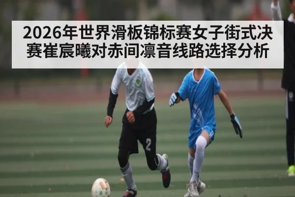 2026年世界滑板锦标赛女子街式决赛崔宸曦对赤间凛音线路选择分析